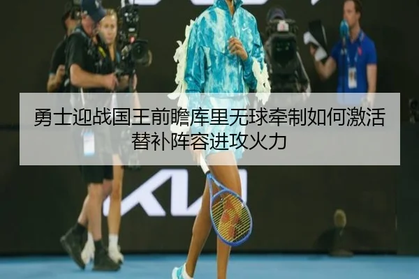勇士迎战国王前瞻库里无球牵制如何激活替补阵容进攻火力
