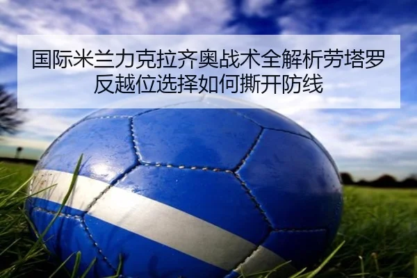 国际米兰力克拉齐奥战术全解析劳塔罗反越位选择如何撕开防线