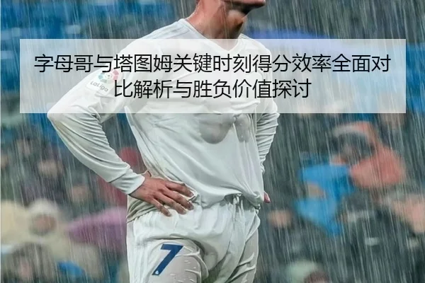 字母哥与塔图姆关键时刻得分效率全面对比解析与胜负价值探讨