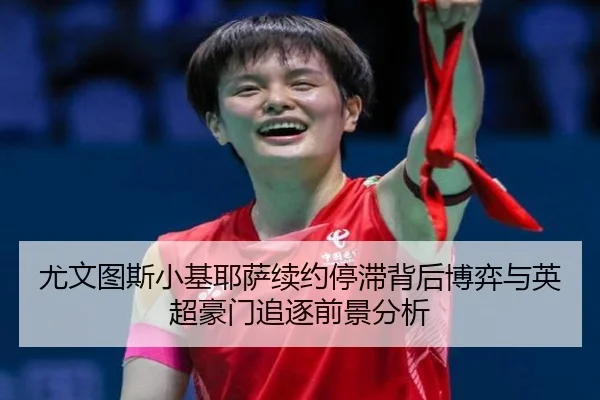 尤文图斯小基耶萨续约停滞背后博弈与英超豪门追逐前景分析