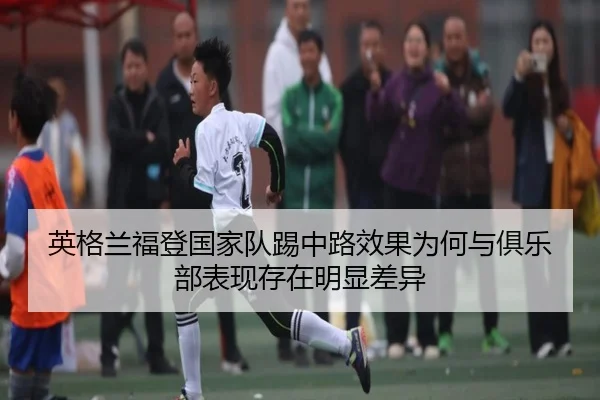 英格兰福登国家队踢中路效果为何与俱乐部表现存在明显差异