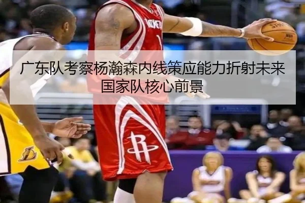 广东队考察杨瀚森内线策应能力折射未来国家队核心前景