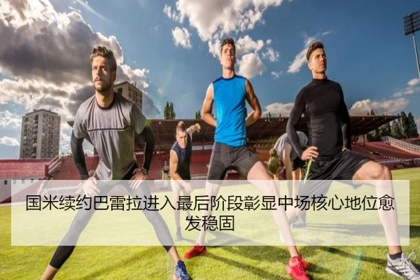 国米续约巴雷拉进入最后阶段彰显中场核心地位愈发稳固