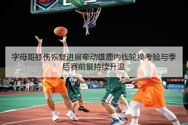 字母哥膝伤恢复进展牵动雄鹿内线轮换考验与季后赛前景持续升温